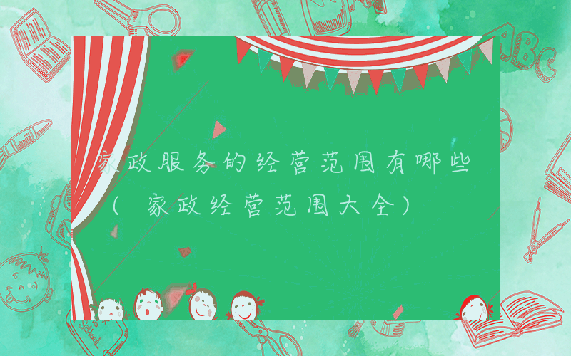 家政服务的经营范围有哪些 (家政经营范围大全)